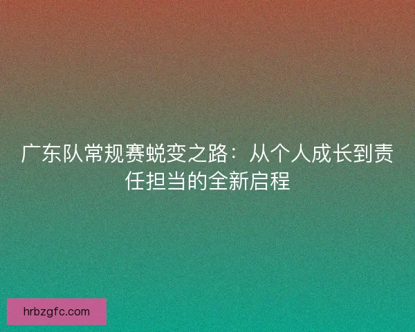 广东队常规赛蜕变之路：从个人成长到责任担当的全新启程
